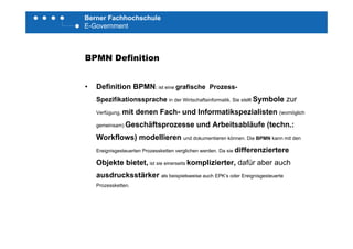 Berner Fachhochschule
E-Government
BPMN Definition
• Definition BPMN: ist eine grafische Prozess-
Spezifikationssprache in der Wirtschaftsinformatik. Sie stellt Symbole zur
Verfügung, mit denen Fach- und Informatikspezialisten (womöglich
gemeinsam) Geschäftsprozesse und Arbeitsabläufe (techn :gemeinsam) Geschäftsprozesse und Arbeitsabläufe (techn.:
Workflows) modellieren und dokumentieren können. Die BPMN kann mit den
Ereignisgesteuerten Prozessketten verglichen werden. Da sie differenziertereg g g
Objekte bietet, ist sie einerseits komplizierter, dafür aber auch
ausdrucksstärker als beispielsweise auch EPK‘s oder Ereignisgesteuerte
Prozessketten.
 