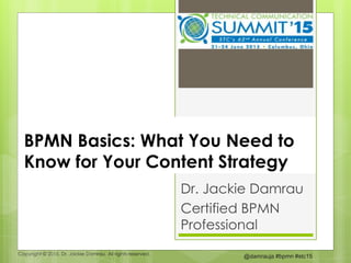 Copyright © 2015. Dr. Jackie Damrau. All rights reserved.
@damrauja #bpmn #stc15
BPMN Basics: What You Need to
Know for Your Content Strategy
Dr. Jackie Damrau
Certified BPMN
Professional
 