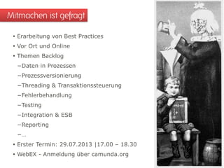  Erarbeitung von Best Practices
 Vor Ort und Online
 Themen Backlog
−Daten in Prozessen
−Prozessversionierung
−Threading & Transaktionssteuerung
−Fehlerbehandlung
−Testing
−Integration & ESB
−Reporting
−…
 Erster Termin: 29.07.2013 |17.00 – 18.30
 WebEX - Anmeldung über camunda.org
Mitmachen ist gefragt
 