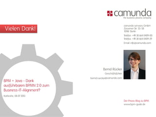 Vielen Dank!
camunda services GmbH
Zossener Str. 55-58
10961 Berlin
Telefon: +49 30 664 0409-00
Telefax: +49 30 664 0409-29
Email: info@camunda.com
www.bpm-guide.de
Der Praxis-Blog zu BPM:
@camunda.com
Geschäftsführer
Bernd Rücker
bernd.ruecker
BPM + Java - Dank
ausführbaren BPMN 2.0 zum
Business-IT-Alignment?
Karlsruhe, 08.07.2013
 