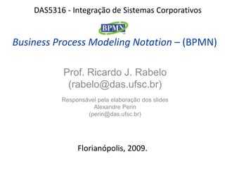 DAS5316 - Integração de Sistemas Corporativos


Business Process Modeling Notation – (BPMN)

           Prof. Ricardo J. Rabelo
            (rabelo@das.ufsc.br)
           Responsável pela elaboração dos slides
                     Alexandre Perin
                   (perin@das.ufsc.br)




                Florianópolis, 2009.
 