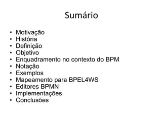 Sumário
•   Motivação
•   História
•   Definição
•   Objetivo
•   Enquadramento no contexto do BPM
•   Notação
•   Exemplos
•   Mapeamento para BPEL4WS
•   Editores BPMN
•   Implementações
•   Conclusões
 