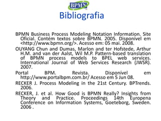 Bibliografia
BPMN Business Process Modeling Notation Information. Site
  Oficial. Contém textos sobre BPMN. 2005. Disponível em
  <http://www.bpmn.org/>. Acesso em: 05 mai. 2008.
OUYANG Chun and Dumas, Marlon and ter Hofstede, Arthur
  H.M. and van der Aalst, Wil M.P. Pattern-based translation
  of BPMN process models to BPEL web services.
  International Journal of Web Services Research (JWSR).
  2007.
Portal       BPM.        Revista.       Disponível       em
  http://www.portalbpm.com.br/ Acesso em 5 Jun 08.
RECKER J. Process Modeling in the 21st Century. BPTrends.
  2006.
RECKER, J. et al. How Good is BPMN Really? Insights from
  Theory and Practice. Proceedings 14th Europena
  Conference on Information Systems, Goeteborg, Sweden.
  2006 .
 