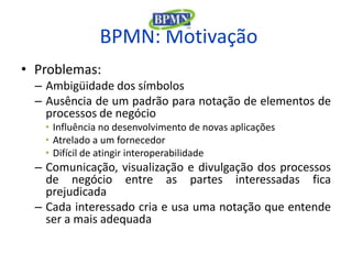 BPMN: Motivação
• Problemas:
  – Ambigüidade dos símbolos
  – Ausência de um padrão para notação de elementos de
    processos de negócio
   • Influência no desenvolvimento de novas aplicações
   • Atrelado a um fornecedor
   • Difícil de atingir interoperabilidade
  – Comunicação, visualização e divulgação dos processos
    de negócio entre as partes interessadas fica
    prejudicada
  – Cada interessado cria e usa uma notação que entende
    ser a mais adequada
 