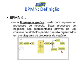 BPMN: Definição
• BPMN é…
 – uma linguagem gráfica usada para representar
   processos de negócio. Estes processos de
   negócios são representados através de um
   conjunto de símbolos padrão que são organizados
   em um diagrama de processos de negócio.
 