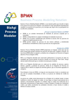 BPMN
 Business Process Modeling Notation




                     BPMN
                     Business Process Modeling Notation
                     Business Process Modeling Notation (BPMN) es una notación gráfica que describe la lógica
                     de los pasos de un proceso de Negocio. Esta notación ha sido especialmente diseñada para
 BizAgi              coordinar la secuencia de los procesos y los mensajes que fluyen entre los participantes de
                     las diferentes actividades.

Process              •
                                                                  ¿Por qué es importante Modelar con BPMN?
                         BPMN es un estándar internacional de modelado de procesos aceptado por la
Modeler              •
                         comunidad.
                         BPMN es independiente de cualquier metodología de modelado de procesos.
                     •   BPMN crea un puente estandarizado para disminuir la brecha entre los procesos de
                         negocio y la implementación de estos.
                     •   BPMN permite modelar los procesos de una manera unificada y estandarizada
                         permitiendo un entendimiento a todas las personas de una organización.


                                                                                         Introducción a BPMN
                     Business Process Modeling Notation BPMN proporciona un lenguaje común para que las
                     partes involucradas puedan comunicar los procesos de forma clara, completa y eficiente. De
                     esta forma BPMN define la notación y semántica de un Diagrama de Procesos de Negocio
                     (Business Process Diagram, BPD).

                     BPD es un Diagrama diseñado para representar gráficamente la secuencia de todas las
                     actividades que ocurren durante un proceso, basado en la técnica de “Flow Chart”, incluye
                     además toda la información que se considera necesaria para el análisis.

                     BPD es un Diagrama diseñado para ser usado por los analistas de procesos, quienes
                     diseñan, controlan y gestionan los procesos. Dentro de un Diagrama de Procesos de
                     negocios BPD se utilizan un conjunto de elementos gráficos, que se encuentran agrupados en
                     categorías.

                     Para introducir al tema de BPMN, a lo largo de este documento el lector se encontrará con
                     una serie de ejemplos desarrollados en torno a un proceso de Solicitud de Crédito de
                     Consumo.

                     Un proceso de crédito consta básicamente de un Registro de la solicitud, donde el cliente
                     manifiesta su interés de adquirir un crédito, en esta etapa se incluye la presentación de la
                     solicitud y documentación requerida a la entidad, luego se realiza una verificación de la
                     información, posteriormente la etapa donde se realiza el Análisis o Estudio de la solicitud de
                     crédito y por ultimo encontramos las actividades referentes a hacer efectivo el crédito o
                     informar el rechazo al cliente.
 