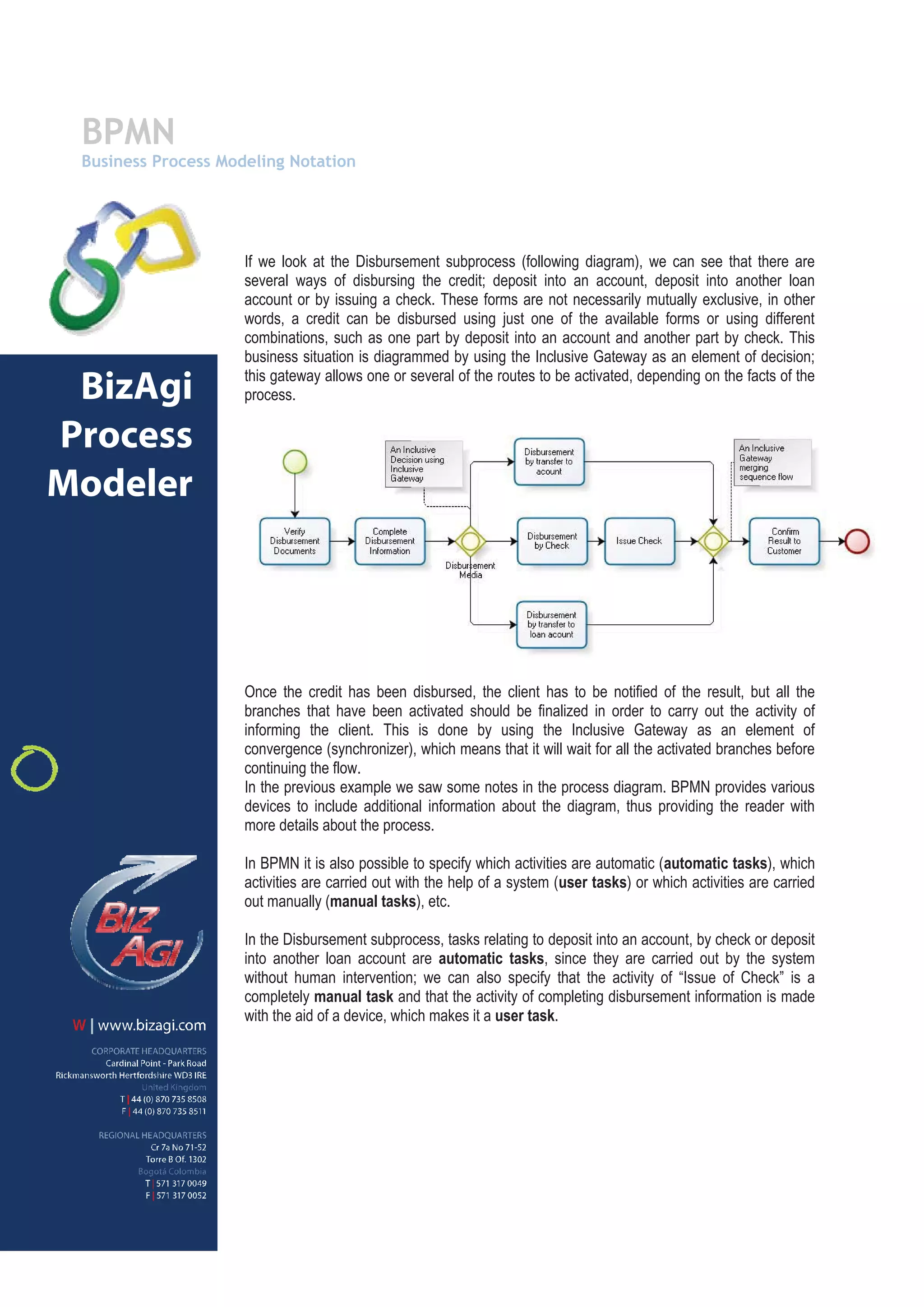 BPMN
 Business Process Modeling Notation




                     If we look at the Disbursement subprocess (following diagram), we can see that there are
                     several ways of disbursing the credit; deposit into an account, deposit into another loan
                     account or by issuing a check. These forms are not necessarily mutually exclusive, in other
                     words, a credit can be disbursed using just one of the available forms or using different
                     combinations, such as one part by deposit into an account and another part by check. This
                     business situation is diagrammed by using the Inclusive Gateway as an element of decision;
                     this gateway allows one or several of the routes to be activated, depending on the facts of the
 BizAgi              process.

Process
Modeler




                     Once the credit has been disbursed, the client has to be notified of the result, but all the
                     branches that have been activated should be finalized in order to carry out the activity of
                     informing the client. This is done by using the Inclusive Gateway as an element of
                     convergence (synchronizer), which means that it will wait for all the activated branches before
                     continuing the flow.
                     In the previous example we saw some notes in the process diagram. BPMN provides various
                     devices to include additional information about the diagram, thus providing the reader with
                     more details about the process.

                     In BPMN it is also possible to specify which activities are automatic (automatic tasks), which
                     activities are carried out with the help of a system (user tasks) or which activities are carried
                     out manually (manual tasks), etc.

                     In the Disbursement subprocess, tasks relating to deposit into an account, by check or deposit
                     into another loan account are automatic tasks, since they are carried out by the system
                     without human intervention; we can also specify that the activity of “Issue of Check” is a
                     completely manual task and that the activity of completing disbursement information is made
                     with the aid of a device, which makes it a user task.
 