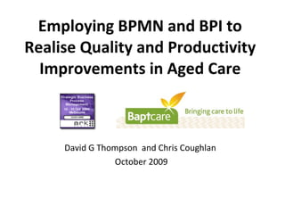 Employing BPMN and BPI to Realise Quality and Productivity Improvements in Aged Care David G Thompson  and Chris Coughlan  October 2009 