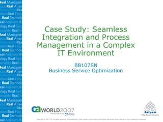Case Study: Seamless
 Integration and Process
Management in a Complex
     IT Environment
                          BB107SN
                Business Service Optimization




Copyright © 2007 CA. All rights reserved. All trademarks, trade names, service marks and logos referenced herein belong to their respective companies.
 