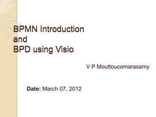 BPMN Introduction
and
BPD using Visio
                          V P Mouttoucomarasamy


   Date: March 07, 2012
 