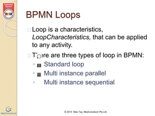 BPMN Loops 
 Loop is a characteristics, 
LoopCharacteristics, that can be applied 
to any activity. 
 There are three types of loop in BPMN: 
◦ Standard loop 
◦ Multi instance parallel 
◦ Multi instance sequential 
© 2014 Max Tay, MaxConsilium Pty Ltd 
 
