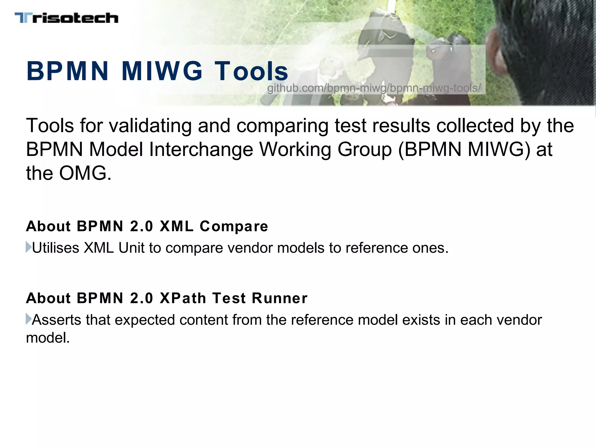 BPMN MIWG Tools
Tools for validating and comparing test results collected by the
BPMN Model Interchange Working Group (BPMN MIWG) at
the OMG.
About BPMN 2.0 XML Compare
Utilises XML Unit to compare vendor models to reference ones.
About BPMN 2.0 XPath Test Runner
Asserts that expected content from the reference model exists in each vendor
model.
github.com/bpmn-miwg/bpmn-miwg-tools/
 
