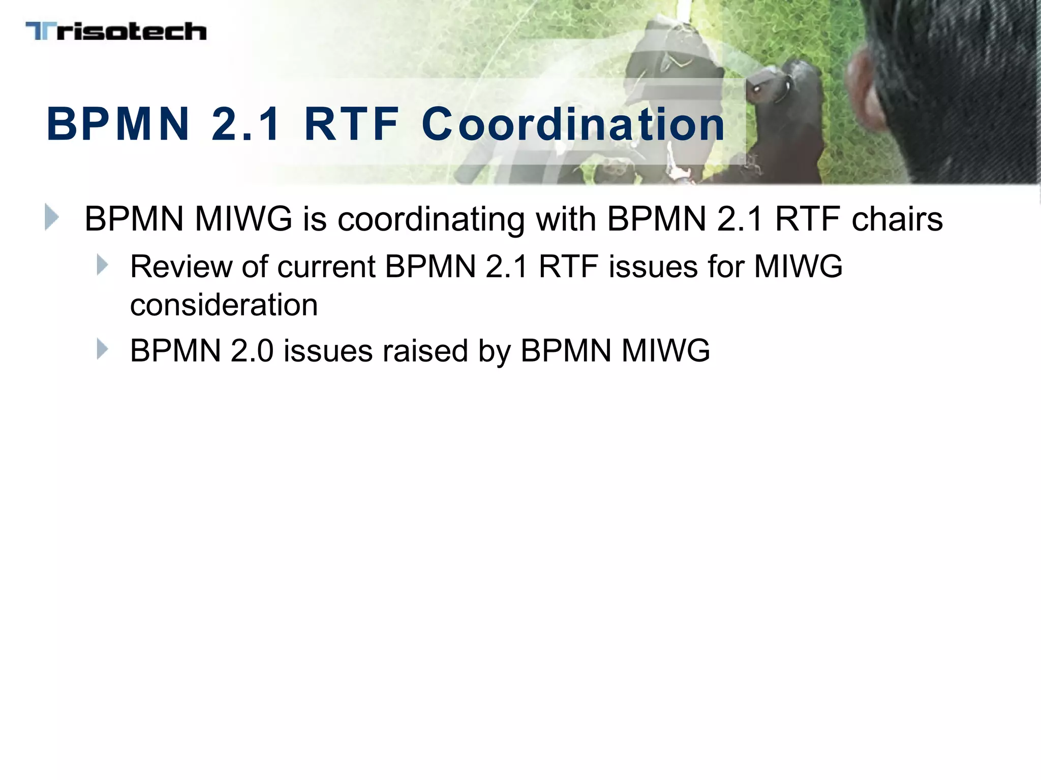 BPMN 2.1 RTF Coordination
BPMN MIWG is coordinating with BPMN 2.1 RTF chairs
Review of current BPMN 2.1 RTF issues for MIWG
consideration
BPMN 2.0 issues raised by BPMN MIWG
 