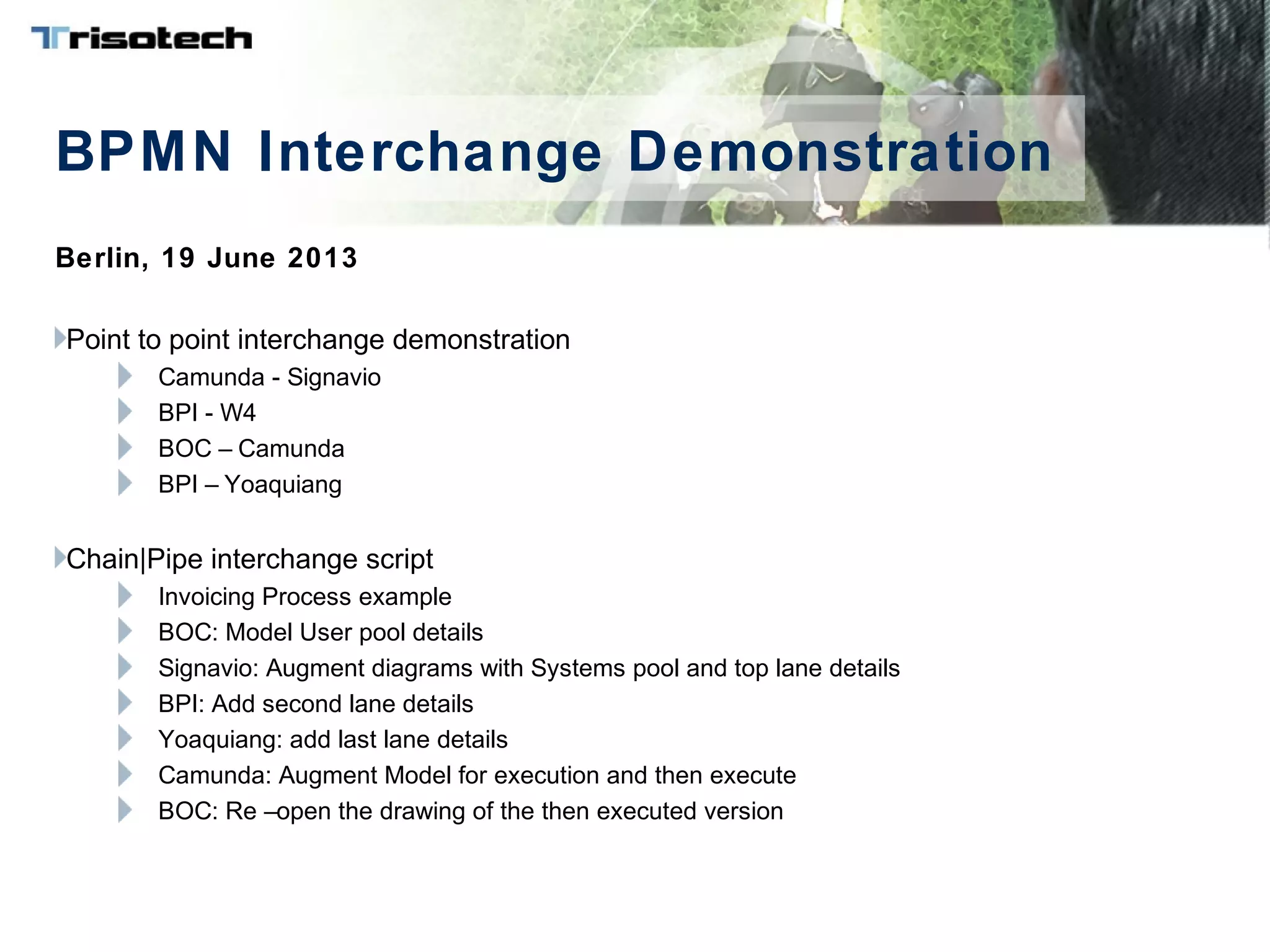 BPMN Interchange Demonstration
Berlin, 19 June 2013
Point to point interchange demonstration
Camunda - Signavio
BPI - W4
BOC – Camunda
BPI – Yoaquiang
Chain|Pipe interchange script
Invoicing Process example
BOC: Model User pool details
Signavio: Augment diagrams with Systems pool and top lane details
BPI: Add second lane details
Yoaquiang: add last lane details
Camunda: Augment Model for execution and then execute
BOC: Re –open the drawing of the then executed version
 