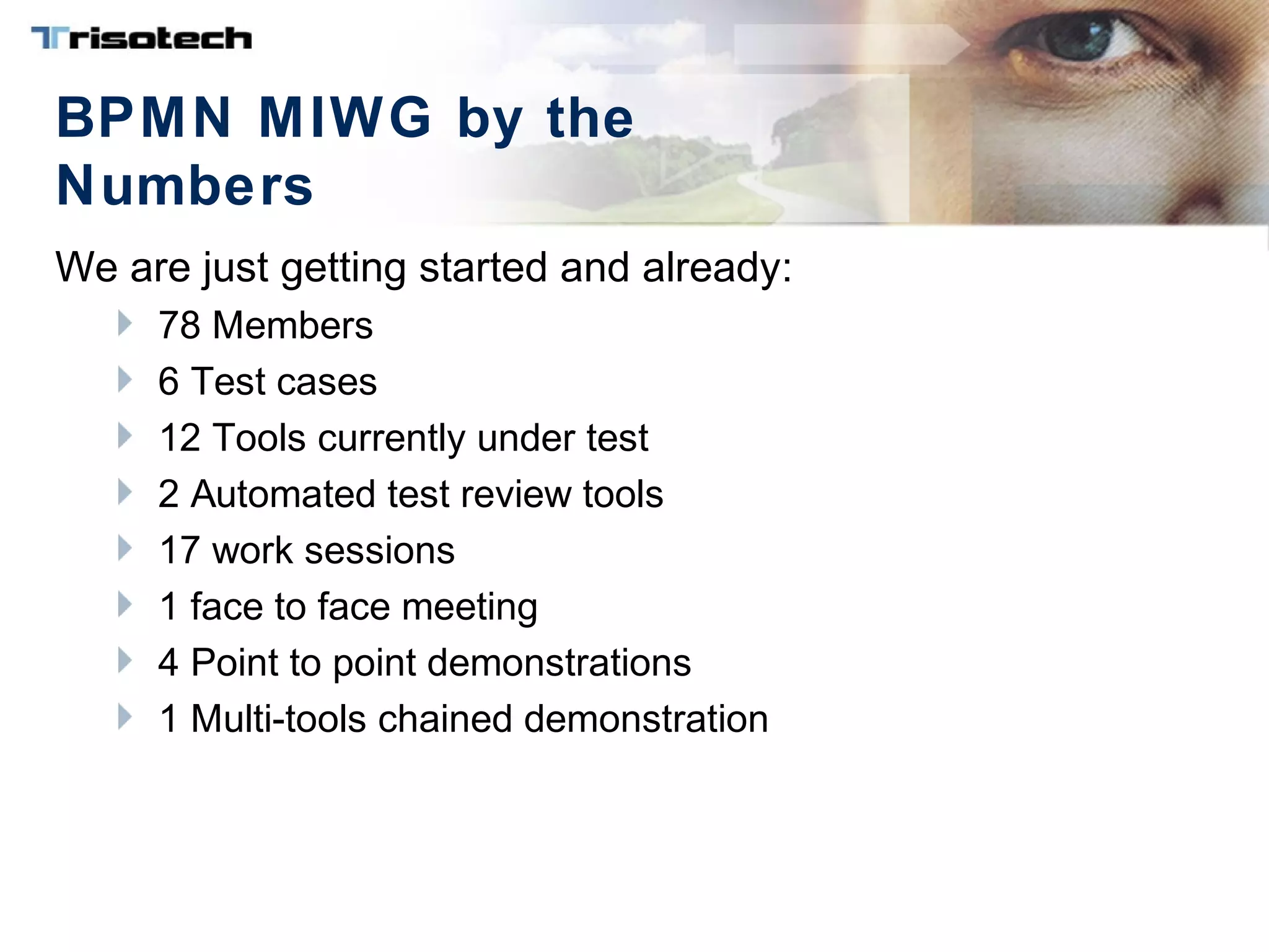 BPMN MIWG by the
Numbers
We are just getting started and already:
78 Members
6 Test cases
12 Tools currently under test
2 Automated test review tools
17 work sessions
1 face to face meeting
4 Point to point demonstrations
1 Multi-tools chained demonstration
 