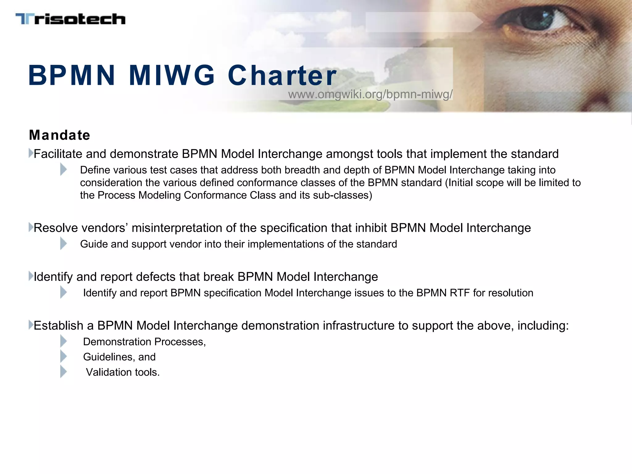 BPMN MIWG Charter
Mandate
Facilitate and demonstrate BPMN Model Interchange amongst tools that implement the standard
Define various test cases that address both breadth and depth of BPMN Model Interchange taking into
consideration the various defined conformance classes of the BPMN standard (Initial scope will be limited to
the Process Modeling Conformance Class and its sub-classes)
Resolve vendors’ misinterpretation of the specification that inhibit BPMN Model Interchange
Guide and support vendor into their implementations of the standard
Identify and report defects that break BPMN Model Interchange
Identify and report BPMN specification Model Interchange issues to the BPMN RTF for resolution
Establish a BPMN Model Interchange demonstration infrastructure to support the above, including:
Demonstration Processes,
Guidelines, and
Validation tools.
www.omgwiki.org/bpmn-miwg/
 