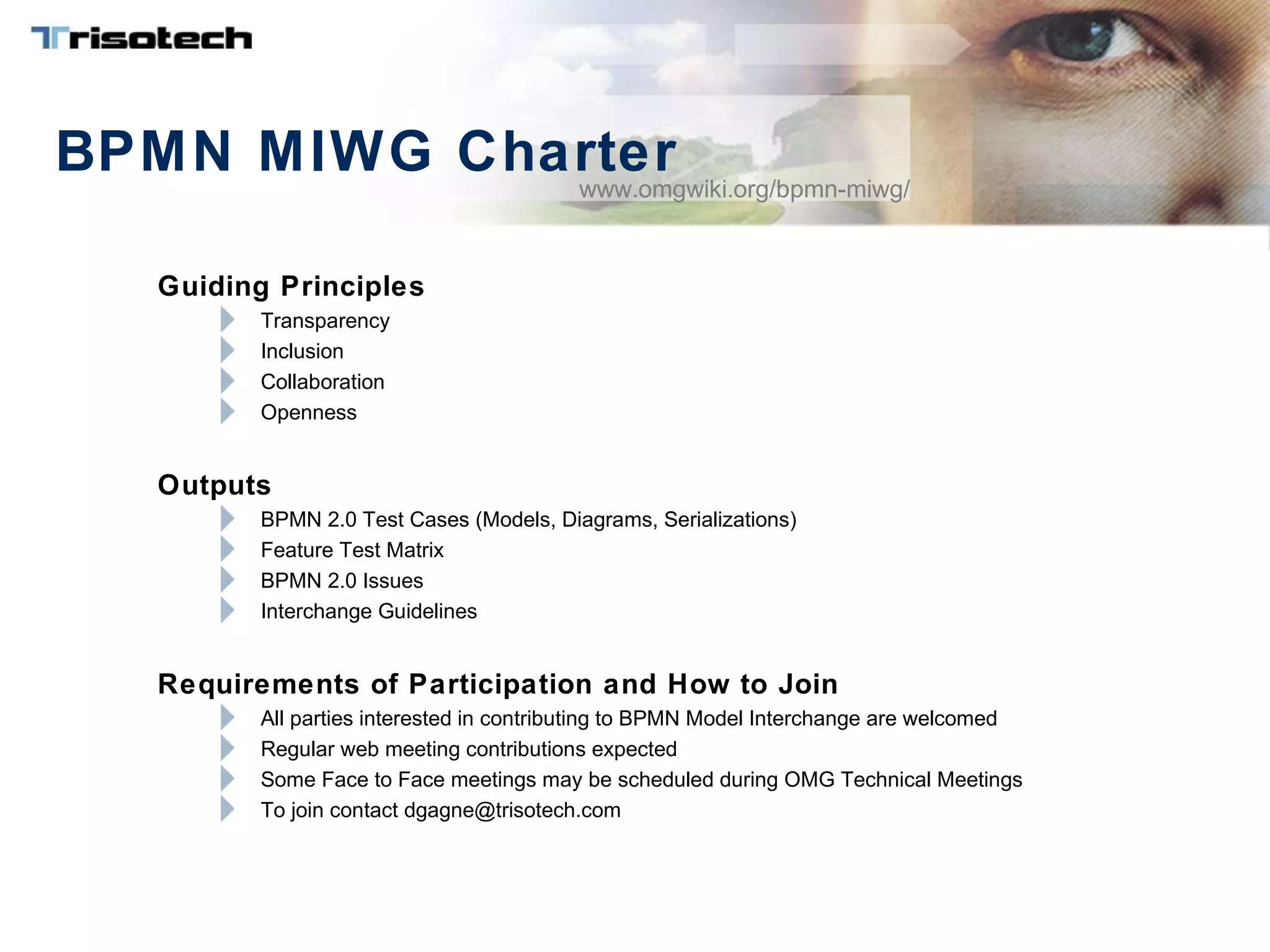 BPMN MIWG Charter
Guiding Principles
Transparency
Inclusion
Collaboration
Openness
Outputs
BPMN 2.0 Test Cases (Models, Diagrams, Serializations)
Feature Test Matrix
BPMN 2.0 Issues
Interchange Guidelines
Requirements of Participation and How to Join
All parties interested in contributing to BPMN Model Interchange are welcomed
Regular web meeting contributions expected
Some Face to Face meetings may be scheduled during OMG Technical Meetings
To join contact dgagne@trisotech.com
www.omgwiki.org/bpmn-miwg/
 