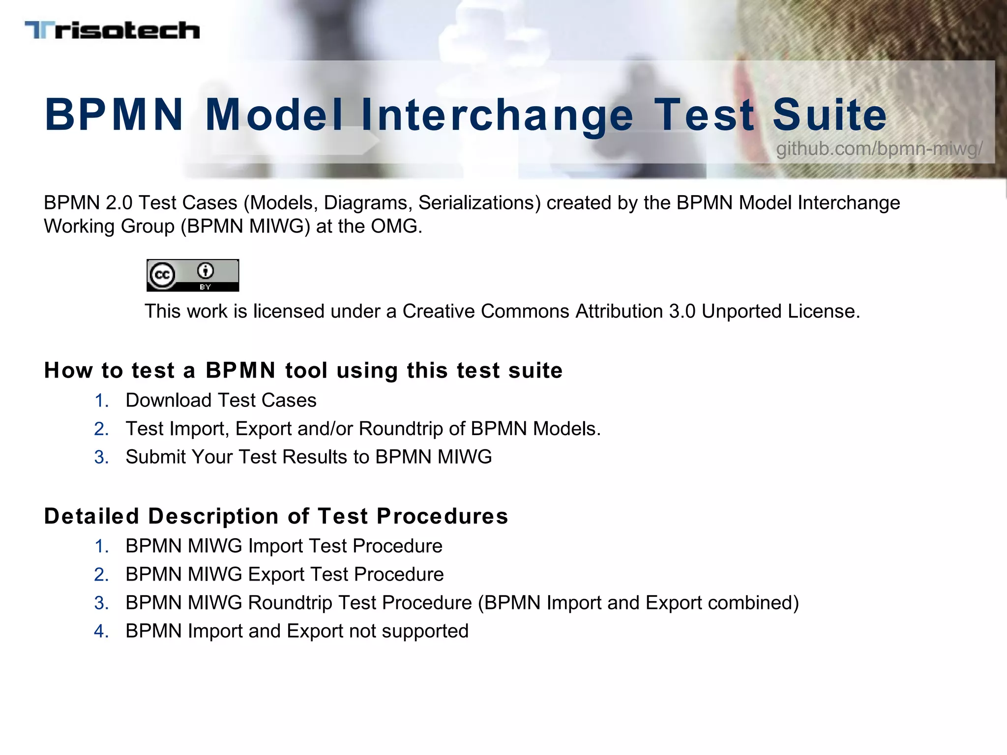 BPMN Model Interchange Test Suite
BPMN 2.0 Test Cases (Models, Diagrams, Serializations) created by the BPMN Model Interchange
Working Group (BPMN MIWG) at the OMG.
This work is licensed under a Creative Commons Attribution 3.0 Unported License.
How to test a BPMN tool using this test suite
1. Download Test Cases
2. Test Import, Export and/or Roundtrip of BPMN Models.
3. Submit Your Test Results to BPMN MIWG
Detailed Description of Test Procedures
1. BPMN MIWG Import Test Procedure
2. BPMN MIWG Export Test Procedure
3. BPMN MIWG Roundtrip Test Procedure (BPMN Import and Export combined)
4. BPMN Import and Export not supported
github.com/bpmn-miwg/
 