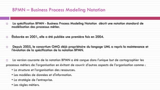 BPMN – Business Process Modeling Notation
 La spécification BPMN - Business Process Modeling Notation décrit une notation standard de
modélisation des processus métier.
 Élaborée en 2001, elle a été publiée une première fois en 2004.
 Depuis 2005, le consortium OMG déjà propriétaire du langage UML a repris la maintenance et
l’évolution de la spécification de la notation BPMN.
 La version courante de la notation BPMN a été conçue dans l’unique but de cartographier les
processus métiers de l’organisation en évitant de couvrir d’autres aspects de l’organisation comme :
• La structure et l’organisation des ressources.
• Les modèles de données et d'information.
• La stratégie de l’entreprise.
• Les règles métiers.
 