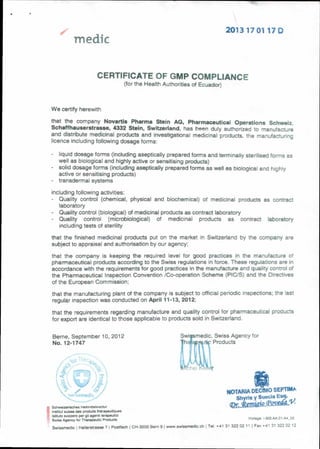 2013 17 01 17 D
medic
CERTIFICATE OF GMP COMPLIANCE
(for the Health Authorities of Ecuador)
We certify herewith
that the company Novartis Pharma Stein AG, Pharmaceutical Operations Schweiz.
Schaffhauserstrasse, 4332 Stein, Switzerland, has bi ,11-1 duly authorized to manufacture
and distribute medicinal products and investigational medicinal products, the manufacturing
licence including following dosage forms:
liquid dosage forms (including aseptically prepared forms and terminally sterilised forms as
well as biological and highly active or sensitising products)
- solid dosage forms (including aseptically prepared forms as well as biological and highly
active or sensitising products)
transdermal systems
including following activities:
Quality control (chemical, physical and biochemical) of medicinal products as contract
laboratory
Quality control (biological) of medicinal products as contract laboratory
- Quality control (microbiological) of medicinal products as contract laboratory
including tests of sterility
that the finished medicinal products put on the market in Switzerland by the company are
subject to appraisal and authorisation by our agency;
that the company is keeping the required level for good practices in the manufacture of
pharmaceutical products according to the Swiss regulations in force. These regulations are in
accordance with the requirements for good practices in the manufacture and quality control of
the Pharmaceutical Inspection Convention /Co-operation Scheme (PICTS) and the Directives
of the European Commission;
that the manufacturing plant of the company is subject to official periodic inspections; the last
regular inspection was conducted on April 11-13, 2012:
that the requirements regarding manufacture and quality control for pharmaceutical products
for export are identical to those applicable to products sold in Switzerland.
Berne, September 10, 2012 Swismedic, Swiss Agency for
No. 12-1747 1helt* Products
e
Schwerzensches HeiimitteIinstitut
Institut suisse des products therapeutiques
Istituto syizzero per gli agenti terapeutici
Swiss Agency for Therapeutic Products
NOTARLA DECIMO SEPT1MA
Shyris y Suecia Esq.
(Dr y
Vorlage. :-303 AA 01-A4_02
Swissmedic Hallerstrasse 7 I Postfach I CH-3000 Bern 91 www.swissmedic,ch I Tel. +41 31 322 02 11 1 Fax +41 31 322 02 12
 