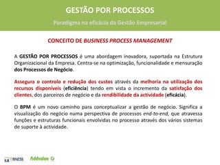 CONCEITO DE BUSINESS PROCESS MANAGEMENTA GESTÃO POR PROCESSOS é uma abordagem inovadora, suportada na Estrutura Organizacional da Empresa. Centra-se na optimização, funcionalidade e mensuraçãodos Processos de Negócio. Assegura o controlo e redução dos custos através da melhoria na utilização dos recursos disponíveis(eficiência) tendo em vista o incremento da satisfação dos clientes, dos parceiros de negócio e da rendibilidade da actividade(eficácia).O BPMé um novo caminho para conceptualizar a gestão de negócio. Significa a visualização do negócio numa perspectiva de processos end-to-end,que atravessa funções e estruturas funcionais envolvidas no processo através dos vários sistemas de suporte à actividade. 3