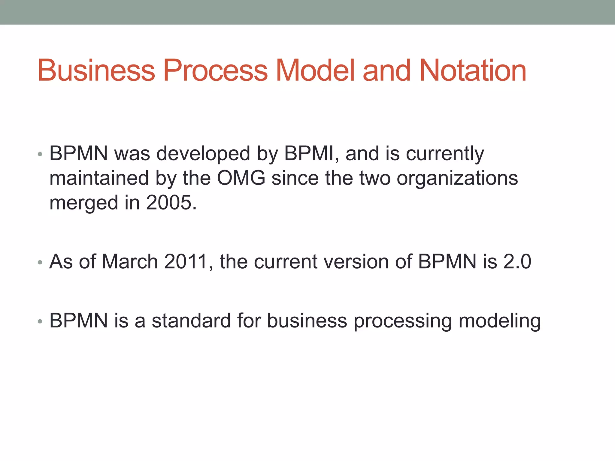 Business Process Model and Notation
• BPMN was developed by BPMI, and is currently
maintained by the OMG since the two organizations
merged in 2005.
• As of March 2011, the current version of BPMN is 2.0
• BPMN is a standard for business processing modeling