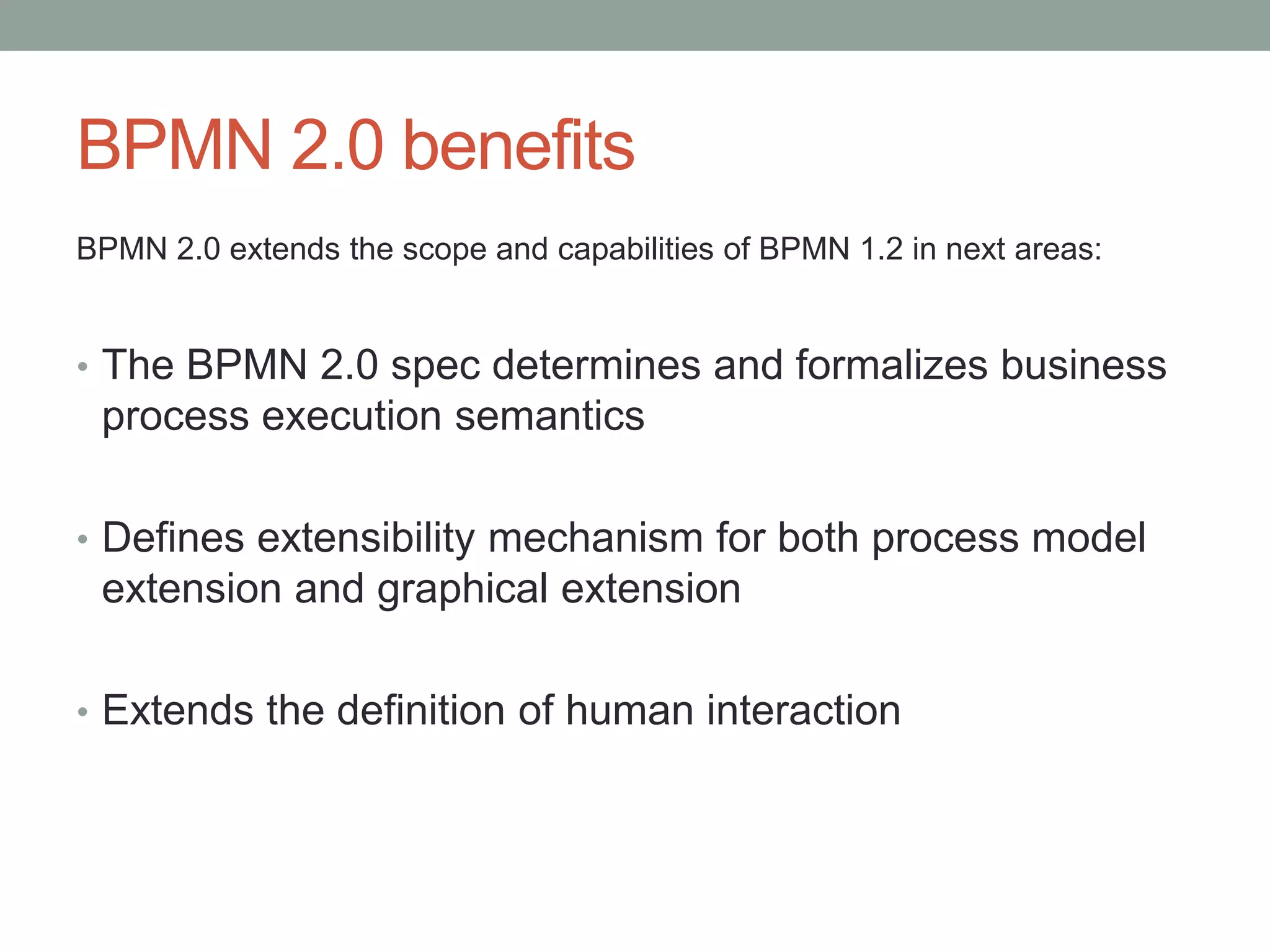 BPMN 2.0 benefits
BPMN 2.0 extends the scope and capabilities of BPMN 1.2 in next areas:
• The BPMN 2.0 spec determines and formalizes business
process execution semantics
• Defines extensibility mechanism for both process model
extension and graphical extension
• Extends the definition of human interaction