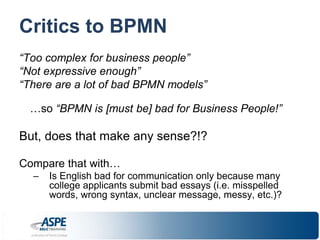 Critics to BPMN 
“Too complex for business people” 
“Not expressive enough” 
“There are a lot of bad BPMN models” 
…so “BPMN is [must be] bad for Business People!” 
But, does that make any sense?!? 
Compare that with… 
– Is English bad for communication only because many 
college applicants submit bad essays (i.e. misspelled 
words, wrong syntax, unclear message, messy, etc.)? 
 