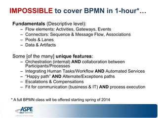 IMPOSSIBLE to cover BPMN in 1-hour*… 
Fundamentals (Descriptive level): 
– Flow elements: Activities, Gateways, Events 
– Connectors: Sequence & Message Flow, Associations 
– Pools & Lanes 
– Data & Artifacts 
Some [of the many] unique features: 
– Orchestration (internal) AND collaboration between 
Participants/Processes 
– Integrating Human Tasks/Workflow AND Automated Services 
– “Happy path” AND Alternate/Exceptions paths 
– Escalations & Compensations 
– Fit for communication (business & IT) AND process execution 
* A full BPMN class will be offered starting spring of 2014 
 