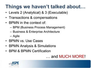Things we haven’t talked about… 
• Levels 2 (Analytical) & 3 (Executable) 
• Transactions & compensations 
• BPMN in the context of: 
– BPM (Business Process Management) 
– Business & Enterprise Architecture 
– Agile 
• BPMN vs. Use Cases 
• BPMN Analysis & Simulations 
• BPM & BPMN Certification 
… and MUCH MORE! 
 