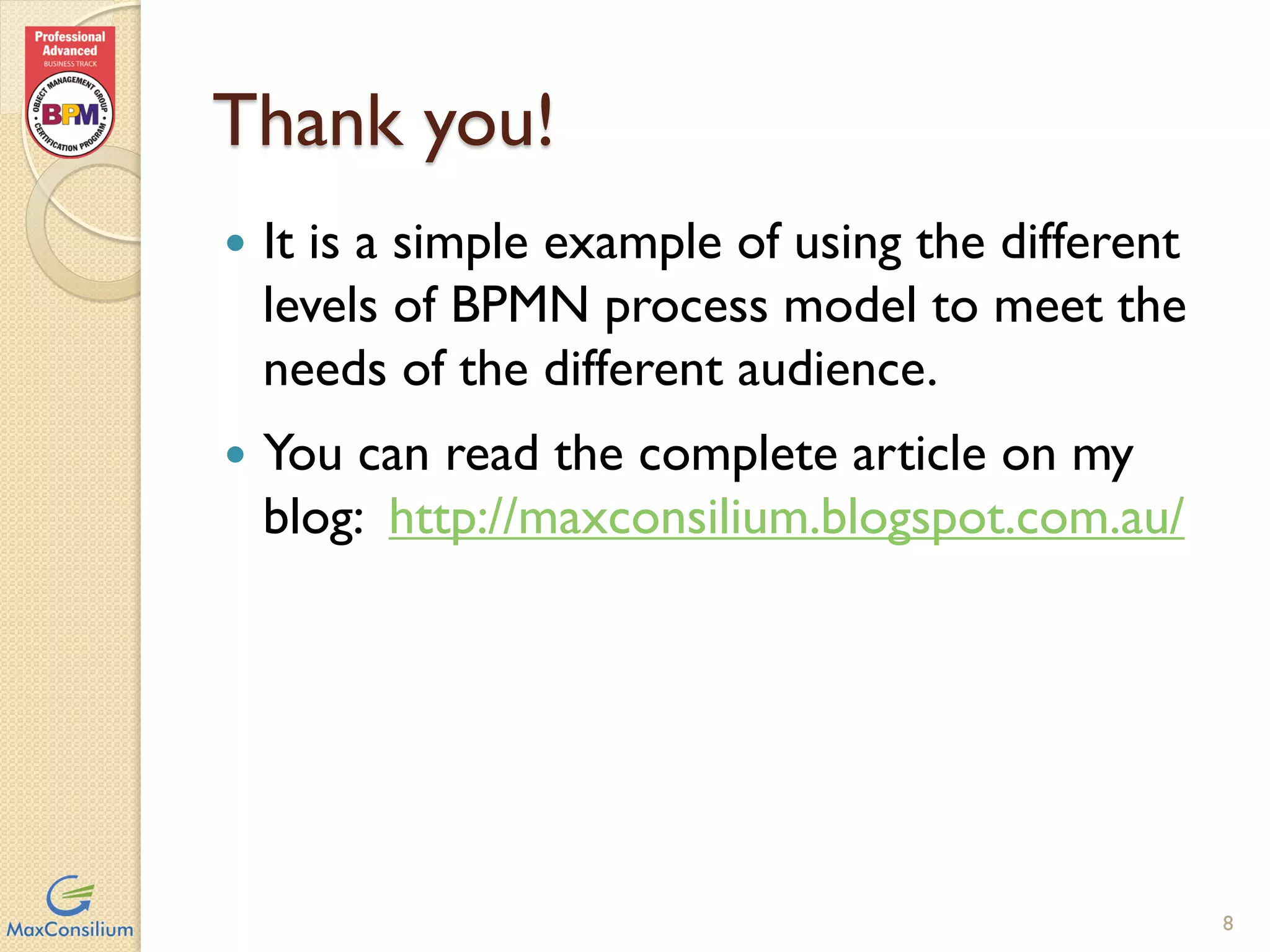Thank you!
 It is a simple example of using the
different levels of BPMN process model
to meet the needs of the different
audience.
 You can read the complete article on my
blog:
http://maxconsilium.blogspot.com.au/
8
 