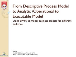 Using BPMN to model Business
Process for Different Groups of
Audience
From Descriptive Process Model to
Analytic / Operational Process Model to
Executable Process Model
Max Tay
MACS CP, OCEB (Business Advanced), ABPMP
MBA (E-Commerce), M.Sc. (IT), M. Prof. Accounting
 