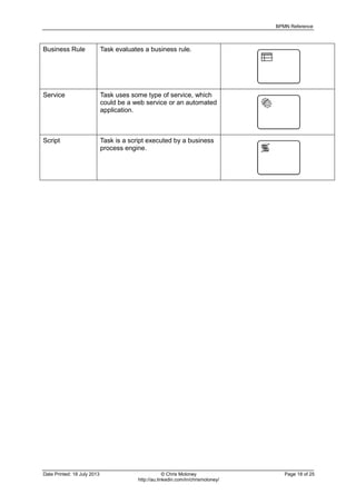 BPMN Reference
Date Printed: 18 July 2013 © Chris Moloney Page 18 of 25
http://au.linkedin.com/in/chrismoloney/
Business Rule Task evaluates a business rule.
Service Task uses some type of service, which
could be a web service or an automated
application.
Script Task is a script executed by a business
process engine.
 