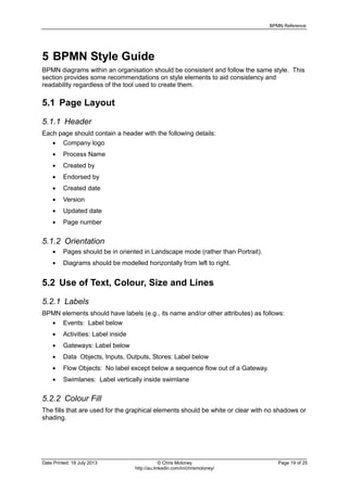 BPMN Reference
Date Printed: 18 July 2013 © Chris Moloney Page 19 of 25
http://au.linkedin.com/in/chrismoloney/
5 BPMN Style Guide
BPMN diagrams within an organisation should be consistent and follow the same style. This
section provides some recommendations on style elements to aid consistency and
readability regardless of the tool used to create them.
5.1 Page Layout
5.1.1 Header
Each page should contain a header with the following details:
Company logo
Process Name
Created by
Endorsed by
Created date
Version
Updated date
Page number
5.1.2 Orientation
Pages should be in oriented in Landscape mode (rather than Portrait).
Diagrams should be modelled horizontally from left to right.
5.2 Use of Text, Colour, Size and Lines
5.2.1 Labels
BPMN elements should have labels (e.g., its name and/or other attributes) as follows:
Events: Label below
Activities: Label inside
Gateways: Label below
Data Objects, Inputs, Outputs, Stores: Label below
Flow Objects: No label except below a sequence flow out of a Gateway.
Swimlanes: Label vertically inside swimlane
5.2.2 Colour Fill
The fills that are used for the graphical elements should be white or clear with no shadows or
shading.
 