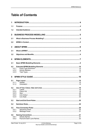 BPMN Reference
Date Printed: 18 July 2013 © Chris Moloney Page 2 of 25
http://au.linkedin.com/in/chrismoloney/
Table of Contents
1 INTRODUCTION ................................................................................................. 4
1.1 Purpose......................................................................................................................................4
1.2 Intended Audience ....................................................................................................................4
2 BUSINESS PROCESS MODELLING ................................................................. 5
2.1 What is Business Process Modelling? ...................................................................................5
2.2 BPMN in Context .......................................................................................................................5
3 ABOUT BPMN .................................................................................................... 6
3.1 What is BPMN?..........................................................................................................................6
3.2 Objectives and Benefits ...........................................................................................................6
4 BPMN ELEMENTS.............................................................................................. 7
4.1 Basic BPMN Modelling Elements ............................................................................................8
4.2 Extended BPMN Modelling Elements ...................................................................................10
4.2.1 Event Type Dimension ......................................................................................................14
4.2.2 Activity Markers.................................................................................................................16
4.2.3 Task Types........................................................................................................................17
5 BPMN STYLE GUIDE ....................................................................................... 19
5.1 Page Layout.............................................................................................................................19
5.1.1 Header...............................................................................................................................19
5.1.2 Orientation.........................................................................................................................19
5.2 Use of Text, Colour, Size and Lines ......................................................................................19
5.2.1 Labels................................................................................................................................19
5.2.2 Colour Fill ..........................................................................................................................19
5.2.3 Size ...................................................................................................................................20
5.2.4 Line Colour ........................................................................................................................20
5.2.5 Line Style...........................................................................................................................20
5.3 Start and End Event Rules .....................................................................................................20
5.4 Swimlane Rules.......................................................................................................................20
5.5 Flow Connection Rules ..........................................................................................................20
5.5.1 Sequence Flows................................................................................................................20
5.5.2 Message Flows .................................................................................................................21
5.6 Naming Conventions ..............................................................................................................21
5.6.1 Activity Names...................................................................................................................21
5.6.2 Pool and Swim Lane Names.............................................................................................22
 