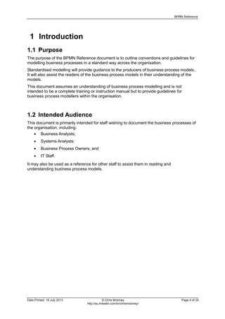 BPMN Reference
Date Printed: 18 July 2013 © Chris Moloney Page 4 of 25
http://au.linkedin.com/in/chrismoloney/
1 Introduction
1.1 Purpose
The purpose of the BPMN Reference document is to outline conventions and guidelines for
modelling business processes in a standard way across the organisation.
Standardised modelling will provide guidance to the producers of business process models..
It will also assist the readers of the business process models in their understanding of the
models.
This document assumes an understanding of business process modelling and is not
intended to be a complete training or instruction manual but to provide guidelines for
business process modellers within the organisation.
1.2 Intended Audience
This document is primarily intended for staff wishing to document the business processes of
the organisation, including:
Business Analysts;
Systems Analysts;
Business Process Owners; and
IT Staff.
It may also be used as a reference for other staff to assist them in reading and
understanding business process models.
 