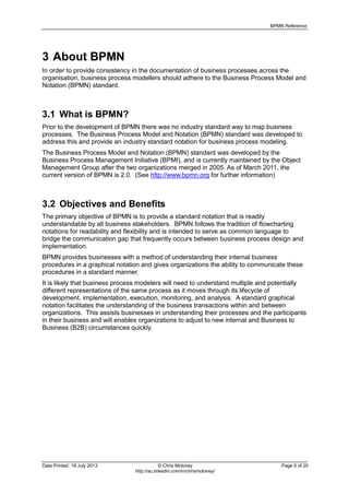 BPMN Reference
Date Printed: 18 July 2013 © Chris Moloney Page 6 of 25
http://au.linkedin.com/in/chrismoloney/
3 About BPMN
In order to provide consistency in the documentation of business processes across the
organisation, business process modellers should adhere to the Business Process Model and
Notation (BPMN) standard.
3.1 What is BPMN?
Prior to the development of BPMN there was no industry standard way to map business
processes. The Business Process Model and Notation (BPMN) standard was developed to
address this and provide an industry standard notation for business process modeling.
The Business Process Model and Notation (BPMN) standard was developed by the
Business Process Management Initiative (BPMI), and is currently maintained by the Object
Management Group after the two organizations merged in 2005. As of March 2011, the
current version of BPMN is 2.0. (See http://www.bpmn.org for further information)
3.2 Objectives and Benefits
The primary objective of BPMN is to provide a standard notation that is readily
understandable by all business stakeholders. BPMN follows the tradition of flowcharting
notations for readability and flexibility and is intended to serve as common language to
bridge the communication gap that frequently occurs between business process design and
implementation.
BPMN provides businesses with a method of understanding their internal business
procedures in a graphical notation and gives organizations the ability to communicate these
procedures in a standard manner.
It is likely that business process modelers will need to understand multiple and potentially
different representations of the same process as it moves through its lifecycle of
development, implementation, execution, monitoring, and analysis. A standard graphical
notation facilitates the understanding of the business transactions within and between
organizations. This assists businesses in understanding their processes and the participants
in their business and will enables organizations to adjust to new internal and Business to
Business (B2B) circumstances quickly.
 