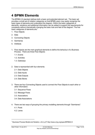 BPMN Reference
Date Printed: 18 July 2013 © Chris Moloney Page 7 of 25
http://au.linkedin.com/in/chrismoloney/
4 BPMN Elements
The BPMN 2.0 standard defines both a basic and extended element set. The basic set
provides a small set of notation categories so that BPMN users may easily recognise the
basic types of elements and understand the diagram. Within the basic categories of
elements, variations and additional information can be added to support the requirements for
complexity without dramatically changing the basic look and feel of the diagram. The five
basic categories of elements are:1
1. Flow Objects
2. Data
3. Connecting Objects
4. Swimlanes
5. Artefacts
1. Flow objects are the main graphical elements to define the behaviour of a Business
Process. There are three Flow Objects:
1.1. Events
1.2. Activities
1.3. Gateways
2. Data is represented with four elements:
2.1. Data Objects
2.2. Data Inputs
2.3. Data Outputs
2.4. Data Stores
3. There are four Connecting Objects used to connect the Flow Objects to each other or
other information.
3.1. Sequence Flows
3.2. Message Flows
3.3. Associations
3.4. Data Associations
4. There are two ways of grouping the primary modelling elements through “Swimlanes”:
4.1. Pools
4.2. Lanes
1
Business Process Model and Notation, v0.2 p.27 http://www.omg.org/spec/BPMN/2.0
 