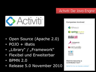 Activiti: Die Java-Engine




•   Open Source (Apache 2.0)
•   POJO + iBatis
•   „Library“ / „Framework“
•   Flexibel und Erweiterbar
•   BPMN 2.0
•   Release 5.0 November 2010
 