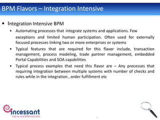BPM Flavors – Integration Intensive

• Integration Intensive BPM
   • Automating processes that integrate systems and applications. Few
     exceptions and limited human participation. Often used for externally
     focused processes linking two or more enterprises or systems
   • Typical features that are required for this flavor include, transaction
     management, process modeling, trade partner management, embedded
     Portal Capabilities and SOA capabilities
   • Typical process examples that need this flavor are – Any processes that
     requiring integration between multiple systems with number of checks and
     rules while in the integration , order fulfillment etc
 