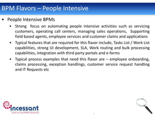 BPM Flavors – People Intensive
• People Intensive BPMs
   • Strong focus on automating people intensive activities such as servicing
     customers, operating call centers, managing sales operations, Supporting
     field based agents, employee services and customer claims and applications
   • Typical features that are required for this flavor include, Tasks List / Work List
     capabilities, strong UI development, SLA, Work routing and bulk processing
     capabilities, integration with third party portals and e-forms
   • Typical process examples that need this flavor are – employee onboarding,
     claims processing, exception handlings, customer service request handling
     and IT Requests etc
 