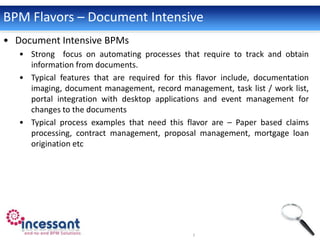 BPM Flavors – Document Intensive
• Document Intensive BPMs
   • Strong focus on automating processes that require to track and obtain
     information from documents.
   • Typical features that are required for this flavor include, documentation
     imaging, document management, record management, task list / work list,
     portal integration with desktop applications and event management for
     changes to the documents
   • Typical process examples that need this flavor are – Paper based claims
     processing, contract management, proposal management, mortgage loan
     origination etc
 