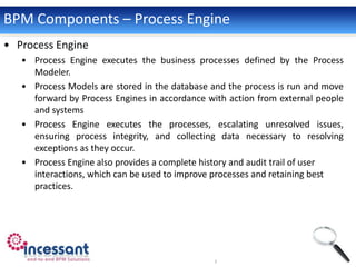 BPM Components – Process Engine
• Process Engine
   • Process Engine executes the business processes defined by the Process
     Modeler.
   • Process Models are stored in the database and the process is run and move
     forward by Process Engines in accordance with action from external people
     and systems
   • Process Engine executes the processes, escalating unresolved issues,
     ensuring process integrity, and collecting data necessary to resolving
     exceptions as they occur.
   • Process Engine also provides a complete history and audit trail of user
     interactions, which can be used to improve processes and retaining best
     practices.
 