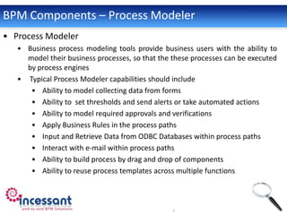 BPM Components – Process Modeler
• Process Modeler
   • Business process modeling tools provide business users with the ability to
     model their business processes, so that the these processes can be executed
     by process engines
   • Typical Process Modeler capabilities should include
      • Ability to model collecting data from forms
      • Ability to set thresholds and send alerts or take automated actions
      • Ability to model required approvals and verifications
      • Apply Business Rules in the process paths
      • Input and Retrieve Data from ODBC Databases within process paths
      • Interact with e-mail within process paths
      • Ability to build process by drag and drop of components
      • Ability to reuse process templates across multiple functions
 