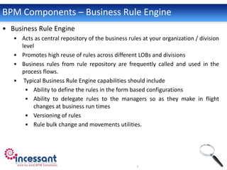 BPM Components – Business Rule Engine
• Business Rule Engine
   • Acts as central repository of the business rules at your organization / division
     level
   • Promotes high reuse of rules across different LOBs and divisions
   • Business rules from rule repository are frequently called and used in the
     process flows.
   • Typical Business Rule Engine capabilities should include
      • Ability to define the rules in the form based configurations
      • Ability to delegate rules to the managers so as they make in flight
          changes at business run times
      • Versioning of rules
      • Rule bulk change and movements utilities.
 
