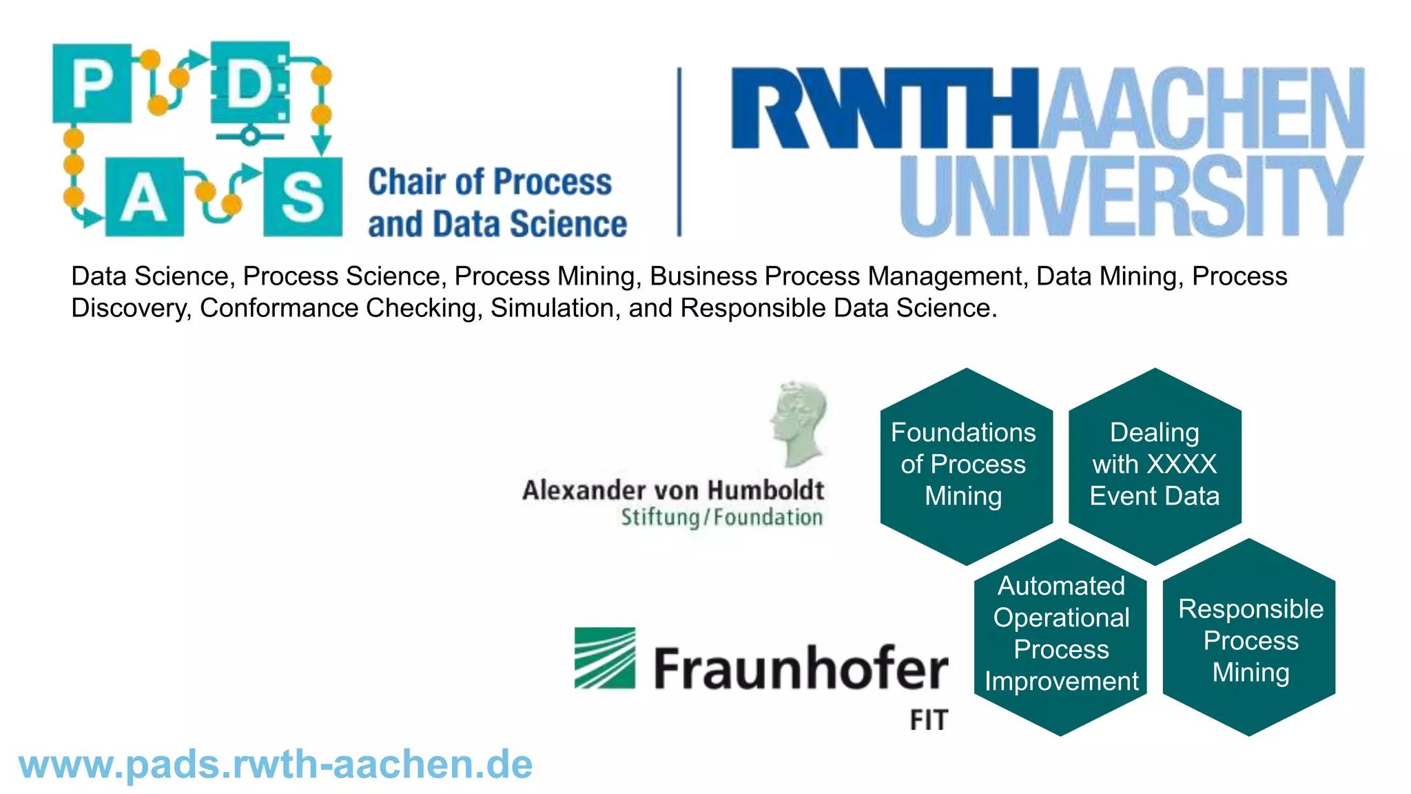 www.pads.rwth-aachen.de
Data Science, Process Science, Process Mining, Business Process Management, Data Mining, Process
Discovery, Conformance Checking, Simulation, and Responsible Data Science.
Foundations
of Process
Mining
Dealing
with XXXX
Event Data
Automated
Operational
Process
Improvement
Responsible
Process
Mining
 