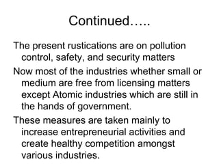 Continued…..
The present rustications are on pollution
control, safety, and security matters
Now most of the industries whether small or
medium are free from licensing matters
except Atomic industries which are still in
the hands of government.
These measures are taken mainly to
increase entrepreneurial activities and
create healthy competition amongst
various industries.
 