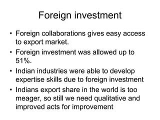 Foreign investment
• Foreign collaborations gives easy access
to export market.
• Foreign investment was allowed up to
51%.
• Indian industries were able to develop
expertise skills due to foreign investment
• Indians export share in the world is too
meager, so still we need qualitative and
improved acts for improvement
 