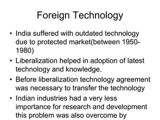 Foreign Technology
• India suffered with outdated technology
due to protected market(between 1950-
1980)
• Liberalization helped in adoption of latest
technology and knowledge.
• Before liberalization technology agreement
was necessary to transfer the technology
• Indian industries had a very less
importance for research and development
this problem was also overcome by
 