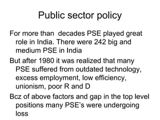 Public sector policy
For more than decades PSE played great
role in India. There were 242 big and
medium PSE in India
But after 1980 it was realized that many
PSE suffered from outdated technology,
excess employment, low efficiency,
unionism, poor R and D
Bcz of above factors and gap in the top level
positions many PSE’s were undergoing
loss
 